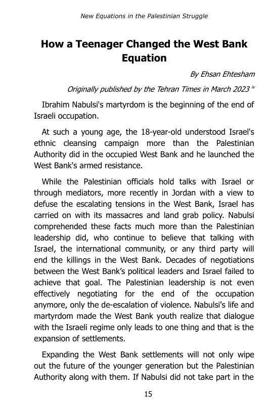 New Equations in the Palestinian Struggle

How a Teenager Changed the West Bank
Equation
By Ehsan Ehtesham
Originally published by the Tehran Times in March 2023”

Ibrahim Nabulsi's martyrdom is the beginning of the end of
Israeli occupation.

At such a young age, the 18-year-old understood Israel's
ethnic cleansing campaign more than the Palestinian
Authority did in the occupied West Bank and he launched the
West Bank's armed resistance.

While the Palestinian officials hold talks with Israel or
through mediators, more recently in Jordan with a view to
defuse the escalating tensions in the West Bank, Israel has
carried on with its massacres and land grab policy. Nabulsi
comprehended these facts much more than the Palestinian
leadership did, who continue to believe that talking with
Israel, the international community, or any third party will
end the killings in the West Bank. Decades of negotiations
between the West Bank's political leaders and Israel failed to
achieve that goal. The Palestinian leadership is not even
effectively negotiating for the end of the occupation
anymore, only the de-escalation of violence. Nabulsi's life and
martyrdom made the West Bank youth realize that dialogue
with the Israeli regime only leads to one thing and that is the
expansion of settlements.

Expanding the West Bank settlements will not only wipe
out the future of the younger generation but the Palestinian
Authority along with them. If Nabulsi did not take part in the

15
